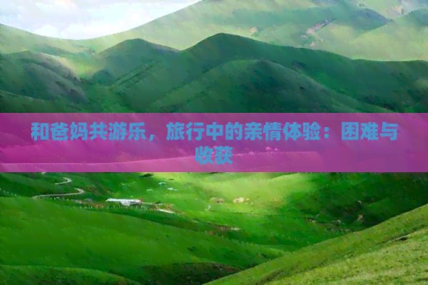和爸妈共游乐，旅行中的亲情体验：困难与收获