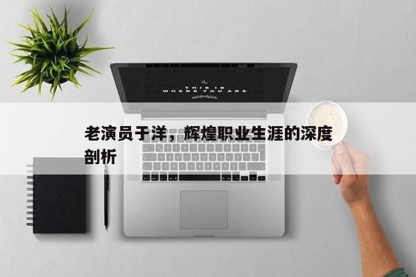 老演员于洋，辉煌职业生涯的深度剖析