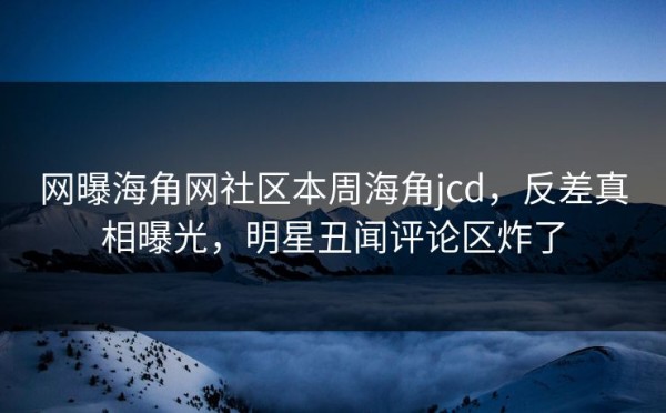 网曝海角网社区本周海角jcd，反差真相曝光，明星丑闻评论区炸了