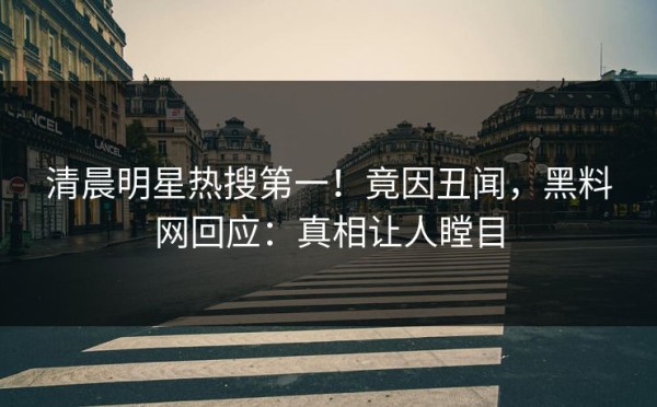 清晨明星热搜第一！竟因丑闻，黑料网回应：真相让人瞠目