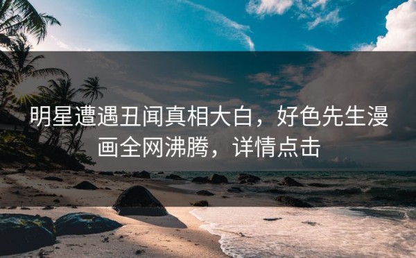 明星遭遇丑闻真相大白，好色先生漫画全网沸腾，详情点击