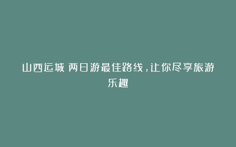 山西运城：两日游最佳路线，让你尽享旅游乐趣！