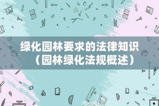 绿化园林要求的法律知识（园林绿化法规概述）