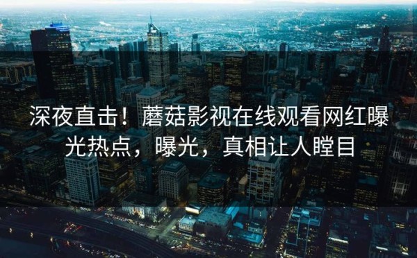 深夜直击！蘑菇影视在线观看网红曝光热点，曝光，真相让人瞠目