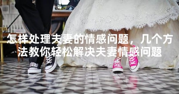 怎样处理夫妻的情感问题，几个方法教你轻松解决夫妻情感问题