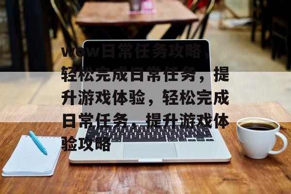 wow日常任务攻略，轻松完成日常任务，提升游戏体验，轻松完成日常任务，提升游戏体验攻略