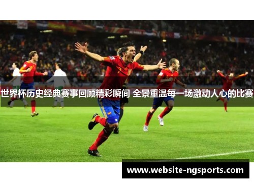世界杯历史经典赛事回顾精彩瞬间 全景重温每一场激动人心的比赛