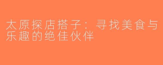 太原探店搭子:寻找美食与乐趣的绝佳伙伴