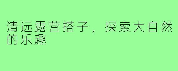 清远露营搭子，探索大自然的乐趣