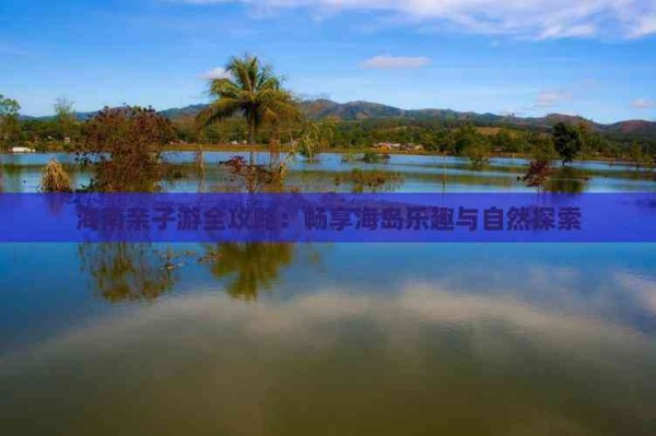 海南亲子游全攻略:畅享海岛乐趣与自然探索