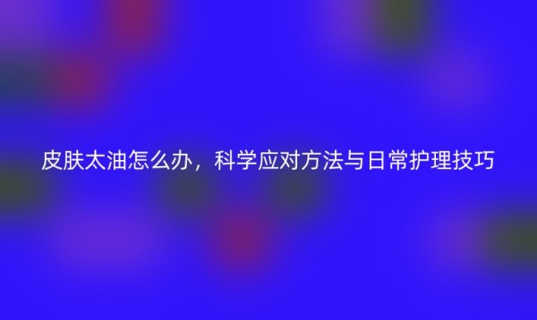 皮肤太油怎么办，科学应对方法与日常护理技巧