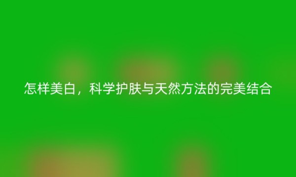 怎样美白,科学护肤与天然方法的完美结合