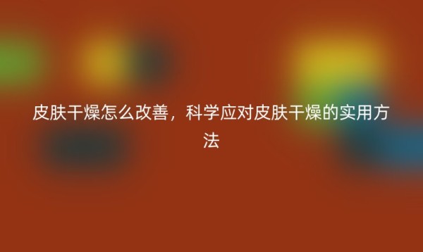 皮肤干燥怎么改善，科学应对皮肤干燥的实用方法