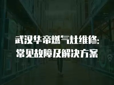 武汉华帝燃气灶维修：常见故障及解决方案