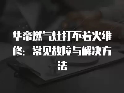 华帝燃气灶打不着火维修：常见故障与解决方法