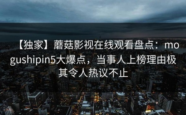 【独家】蘑菇影视在线观看盘点：mogushipin5大爆点，当事人上榜理由极其令人热议不止