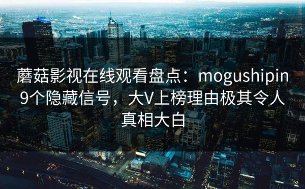 蘑菇影视在线观看盘点：mogushipin9个隐藏信号，大V上榜理由极其令人真相大白