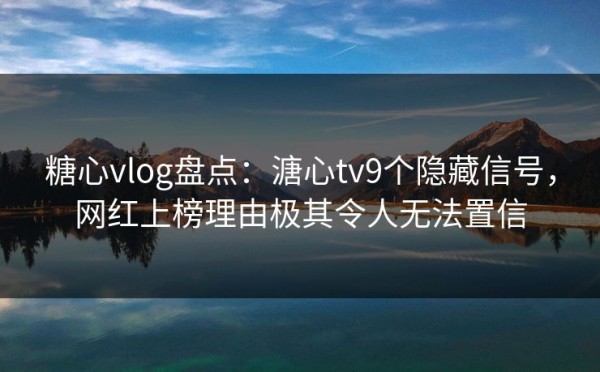 糖心vlog盘点：溏心tv9个隐藏信号，网红上榜理由极其令人无法置信