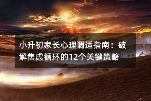 小升初家长心理调适指南:破解焦虑循环的12个关键策略