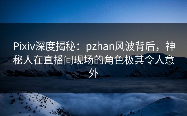 Pixiv深度揭秘：pzhan风波背后，神秘人在直播间现场的角色极其令人意外