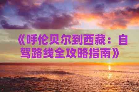 《呼伦贝尔到西藏：自驾路线全攻略指南》