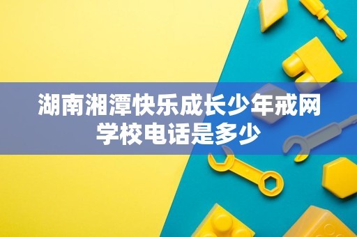 湖南湘潭快乐成长少年戒网学校电话是多少