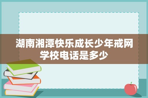 湖南湘潭快乐成长少年戒网学校电话是多少