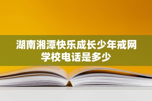 湖南湘潭快乐成长少年戒网学校电话是多少