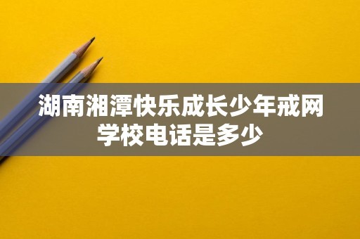 湖南湘潭快乐成长少年戒网学校电话是多少