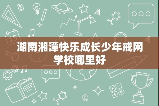 湖南湘潭快乐成长少年戒网学校哪里好