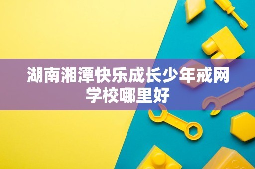 湖南湘潭快乐成长少年戒网学校哪里好