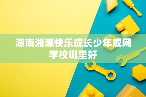湖南湘潭快乐成长少年戒网学校哪里好