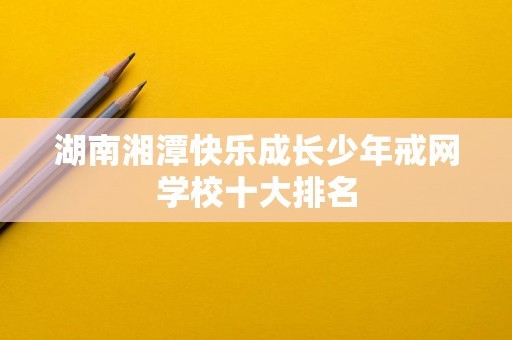 湖南湘潭快乐成长少年戒网学校十大排名