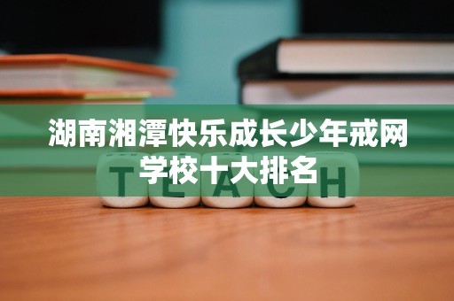 湖南湘潭快乐成长少年戒网学校十大排名