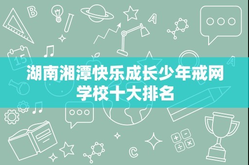 湖南湘潭快乐成长少年戒网学校十大排名