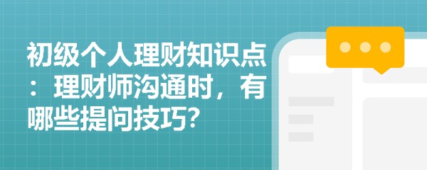 初级个人理财知识点：理财师沟通时，有哪些提问技巧？