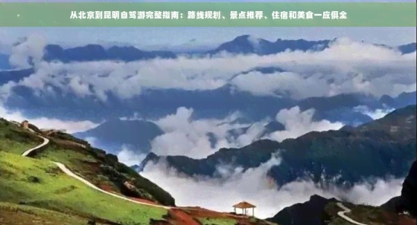 从北京到昆明自驾游完整指南：路线规划、景点推荐、住宿和美食一应俱全