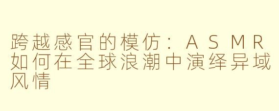 跨越感官的模仿：ASMR如何在全球浪潮中演绎异域风情