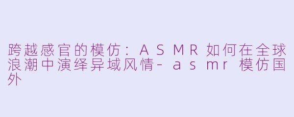 跨越感官的模仿：ASMR如何在全球浪潮中演绎异域风情-asmr模仿国外